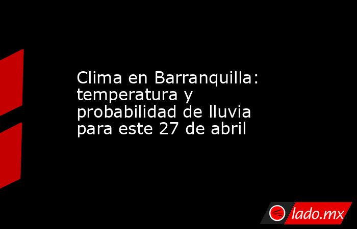 Clima en Barranquilla: temperatura y probabilidad de lluvia para este 27 de abril. Noticias en tiempo real