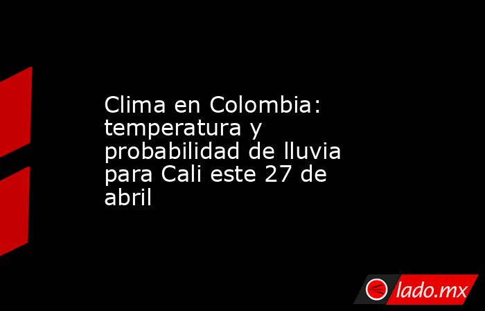 Clima en Colombia: temperatura y probabilidad de lluvia para Cali este 27 de abril. Noticias en tiempo real