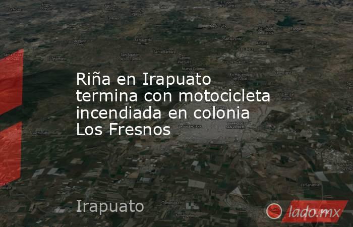 Riña en Irapuato termina con motocicleta incendiada en colonia Los Fresnos. Noticias en tiempo real