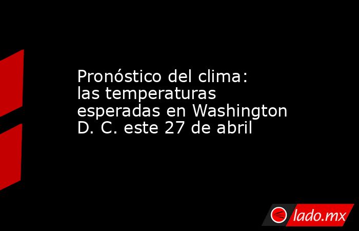 Pronóstico del clima: las temperaturas esperadas en Washington D. C. este 27 de abril. Noticias en tiempo real