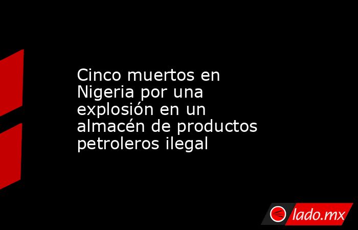 Cinco muertos en Nigeria por una explosión en un almacén de productos petroleros ilegal. Noticias en tiempo real