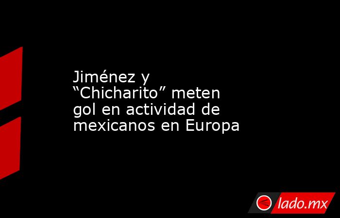 Jiménez y “Chicharito” meten gol en actividad de mexicanos en Europa. Noticias en tiempo real