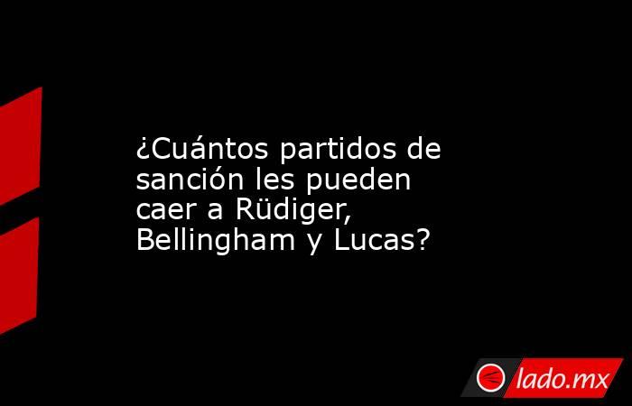                  ¿Cuántos partidos de sanción les pueden caer a Rüdiger, Bellingham y Lucas?             . Noticias en tiempo real