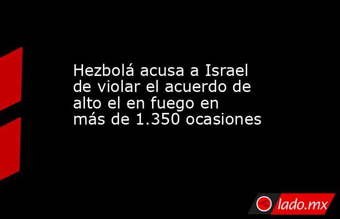 Hezbolá acusa a Israel de violar el acuerdo de alto el en fuego en más de 1.350 ocasiones. Noticias en tiempo real