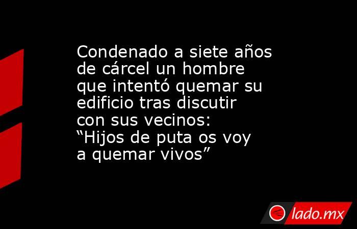 Condenado a siete años de cárcel un hombre que intentó quemar su edificio tras discutir con sus vecinos: “Hijos de puta os voy a quemar vivos”. Noticias en tiempo real