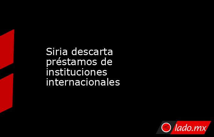 Siria descarta préstamos de instituciones internacionales. Noticias en tiempo real
