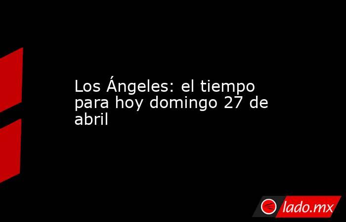 Los Ángeles: el tiempo para hoy domingo 27 de abril. Noticias en tiempo real
