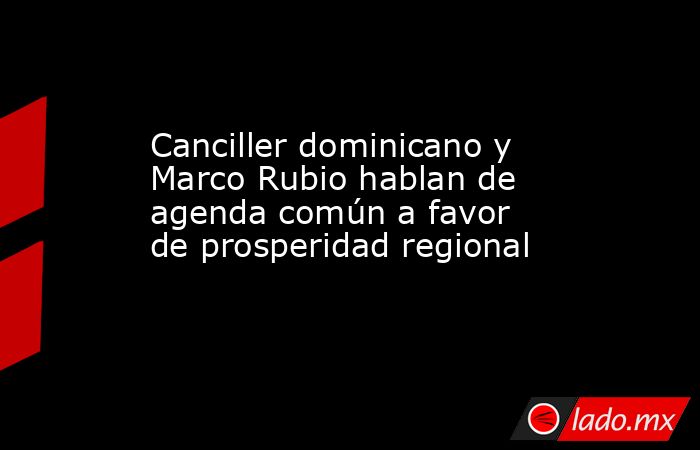 Canciller dominicano y Marco Rubio hablan de agenda común a favor de prosperidad regional. Noticias en tiempo real