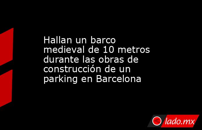 Hallan un barco medieval de 10 metros durante las obras de construcción de un parking en Barcelona. Noticias en tiempo real