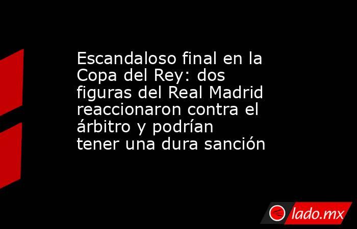 Escandaloso final en la Copa del Rey: dos figuras del Real Madrid reaccionaron contra el árbitro y podrían tener una dura sanción. Noticias en tiempo real