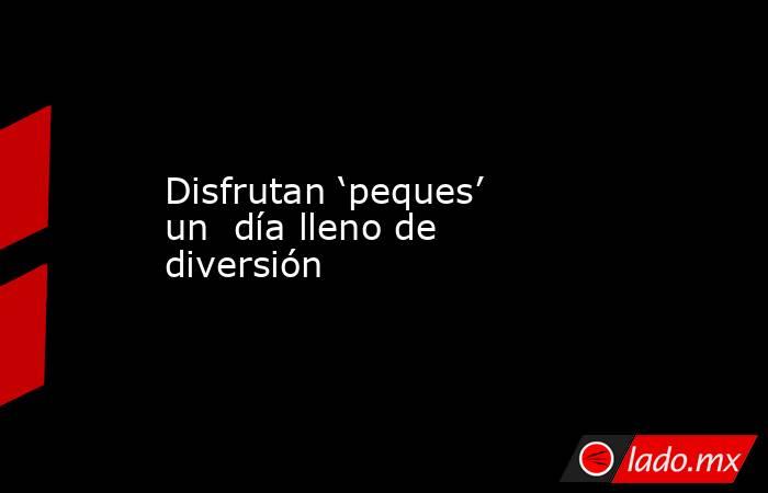 Disfrutan ‘peques’ un  día lleno de diversión. Noticias en tiempo real