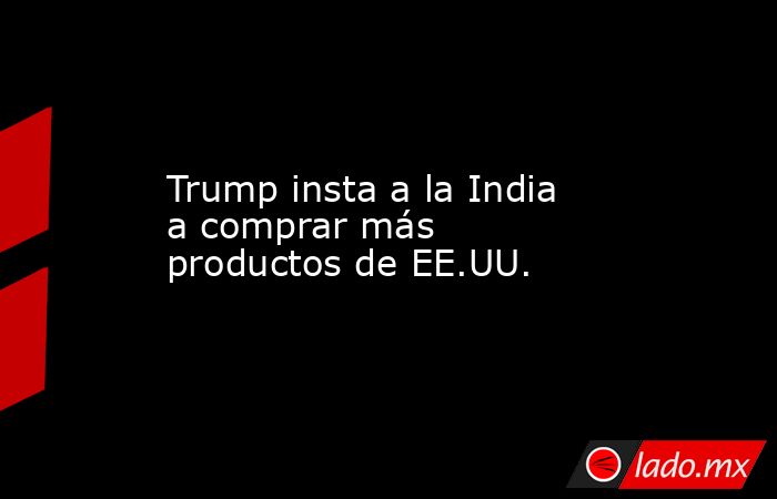 Trump insta a la India a comprar más productos de EE.UU.. Noticias en tiempo real