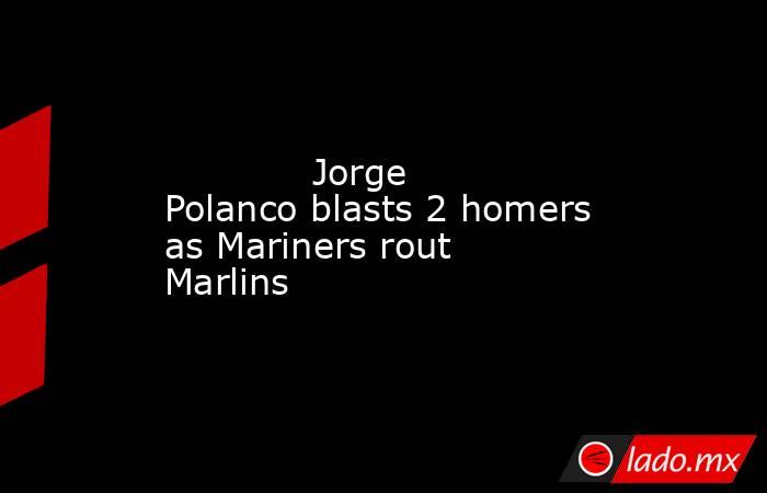             Jorge Polanco blasts 2 homers as Mariners rout Marlins        . Noticias en tiempo real