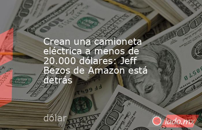 Crean una camioneta eléctrica a menos de 20.000 dólares: Jeff Bezos de Amazon está detrás. Noticias en tiempo real