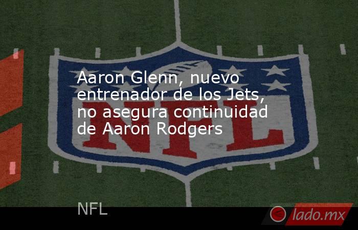 Aaron Glenn, nuevo entrenador de los Jets, no asegura continuidad de Aaron Rodgers. Noticias en tiempo real