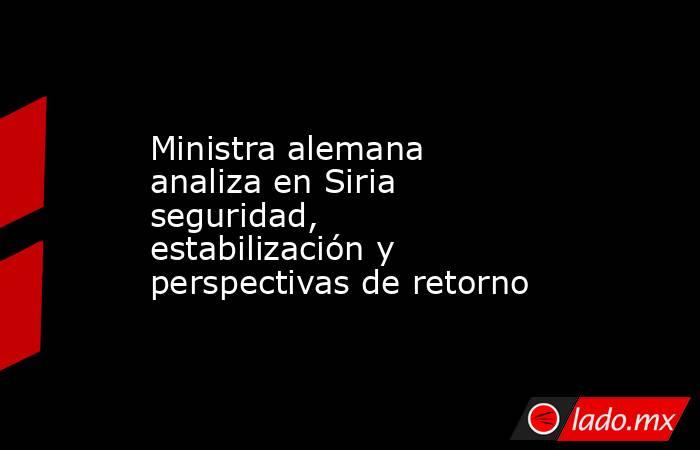Ministra alemana analiza en Siria seguridad, estabilización y perspectivas de retorno. Noticias en tiempo real