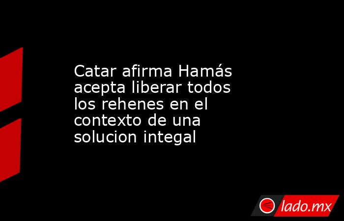Catar afirma Hamás acepta liberar todos los rehenes en el contexto de una solucion integal. Noticias en tiempo real