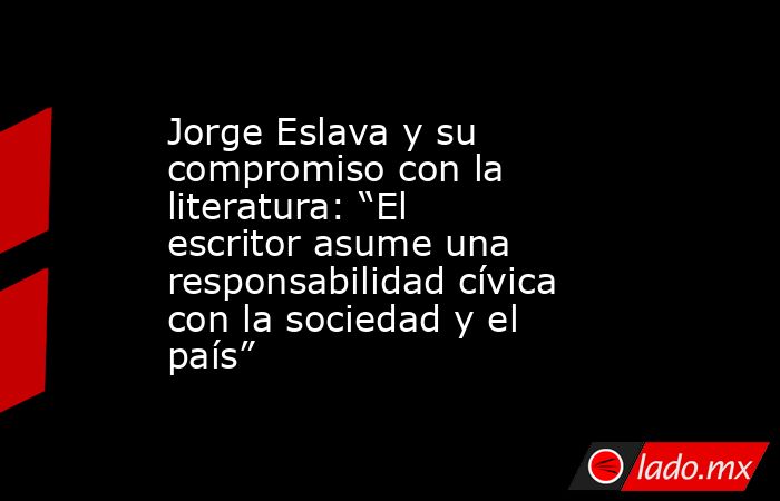 Jorge Eslava y su compromiso con la literatura: “El escritor asume una responsabilidad cívica con la sociedad y el país”. Noticias en tiempo real
