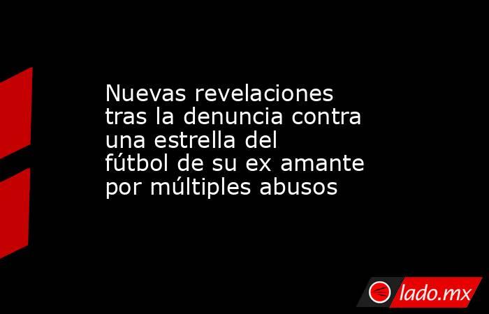 Nuevas revelaciones tras la denuncia contra una estrella del fútbol de su ex amante por múltiples abusos. Noticias en tiempo real