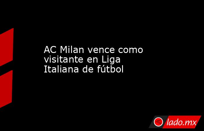 AC Milan vence como visitante en Liga Italiana de fútbol. Noticias en tiempo real