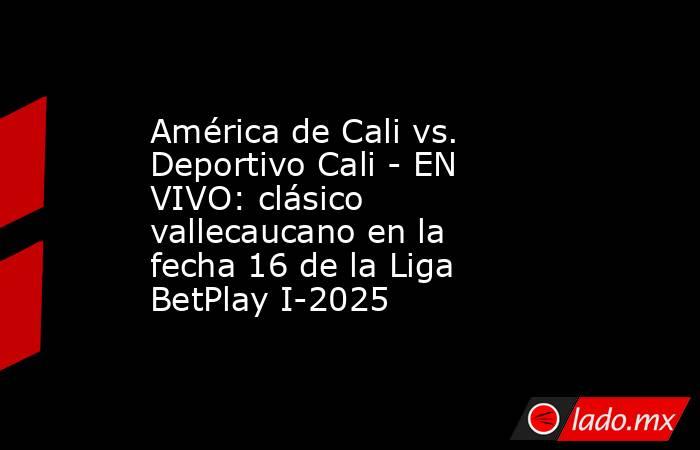América de Cali vs. Deportivo Cali - EN VIVO: clásico vallecaucano en la fecha 16 de la Liga BetPlay I-2025. Noticias en tiempo real