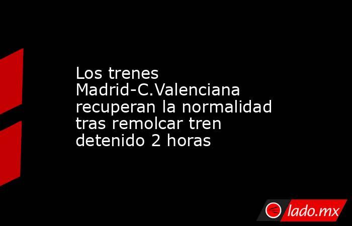 Los trenes Madrid-C.Valenciana recuperan la normalidad tras remolcar tren detenido 2 horas. Noticias en tiempo real