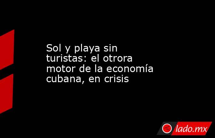 Sol y playa sin turistas: el otrora motor de la economía cubana, en crisis . Noticias en tiempo real