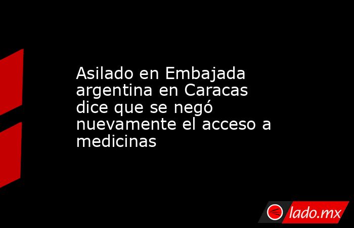 Asilado en Embajada argentina en Caracas dice que se negó nuevamente el acceso a medicinas. Noticias en tiempo real