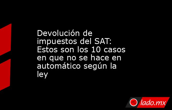 Devolución de impuestos del SAT: Estos son los 10 casos en que no se hace en automático según la ley. Noticias en tiempo real
