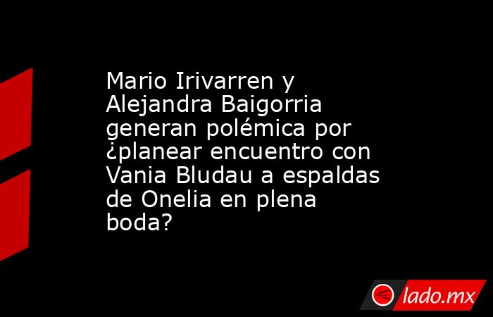 Mario Irivarren y Alejandra Baigorria generan polémica por ¿planear encuentro con Vania Bludau a espaldas de Onelia en plena boda?. Noticias en tiempo real