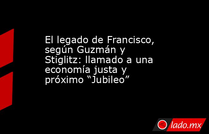 El legado de Francisco, según Guzmán y Stiglitz: llamado a una economía justa y próximo “Jubileo” . Noticias en tiempo real