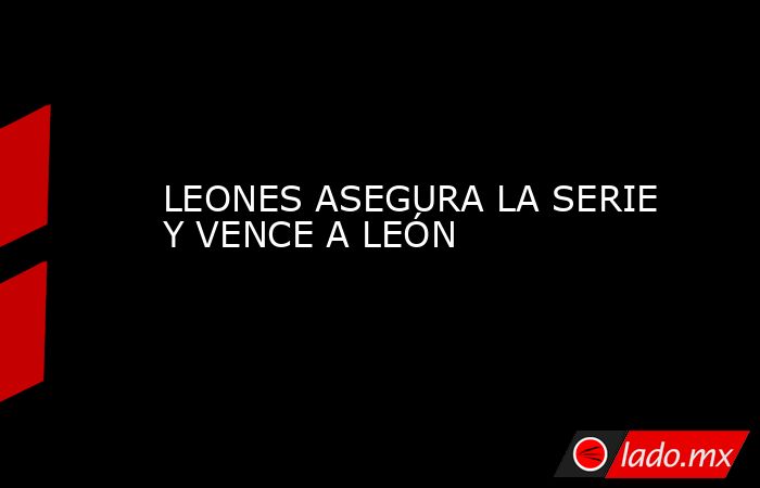 LEONES ASEGURA LA SERIE Y VENCE A LEÓN. Noticias en tiempo real