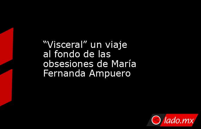 “Visceral” un viaje al fondo de las obsesiones de María Fernanda Ampuero. Noticias en tiempo real