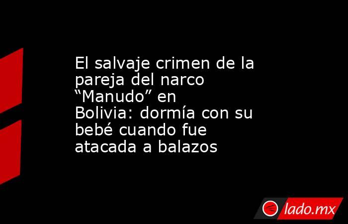 El salvaje crimen de la pareja del narco “Manudo” en Bolivia: dormía con su bebé cuando fue atacada a balazos. Noticias en tiempo real