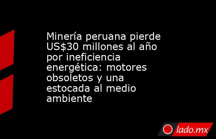 Minería peruana pierde US$30 millones al año por ineficiencia energética: motores obsoletos y una estocada al medio ambiente. Noticias en tiempo real
