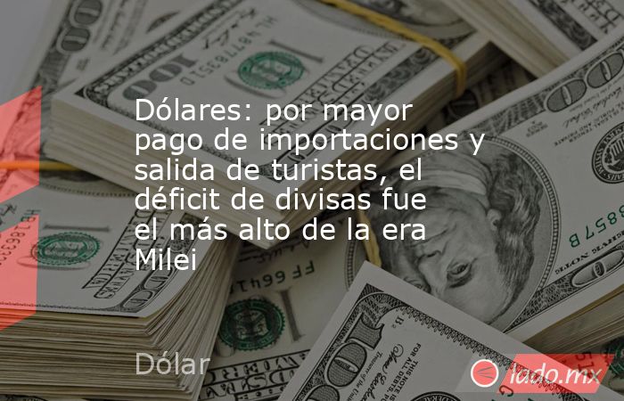 Dólares: por mayor pago de importaciones y salida de turistas, el déficit de divisas fue el más alto de la era Milei. Noticias en tiempo real