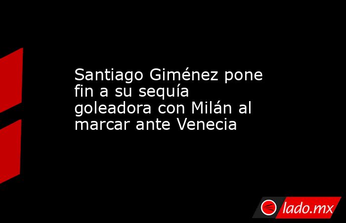 Santiago Giménez pone fin a su sequía goleadora con Milán al marcar ante Venecia. Noticias en tiempo real