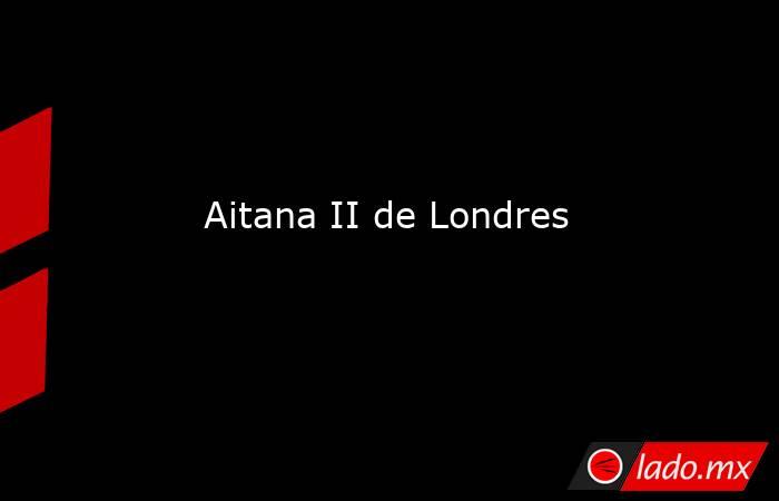                            Aitana II de Londres                       . Noticias en tiempo real