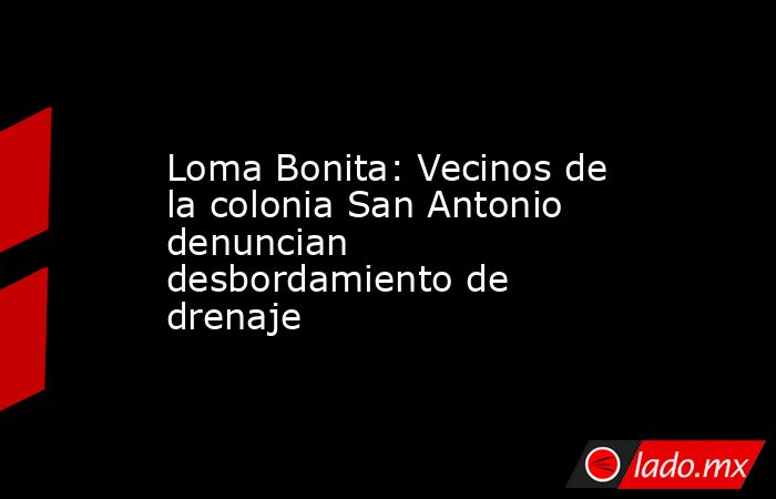 Loma Bonita: Vecinos de la colonia San Antonio denuncian desbordamiento de drenaje. Noticias en tiempo real
