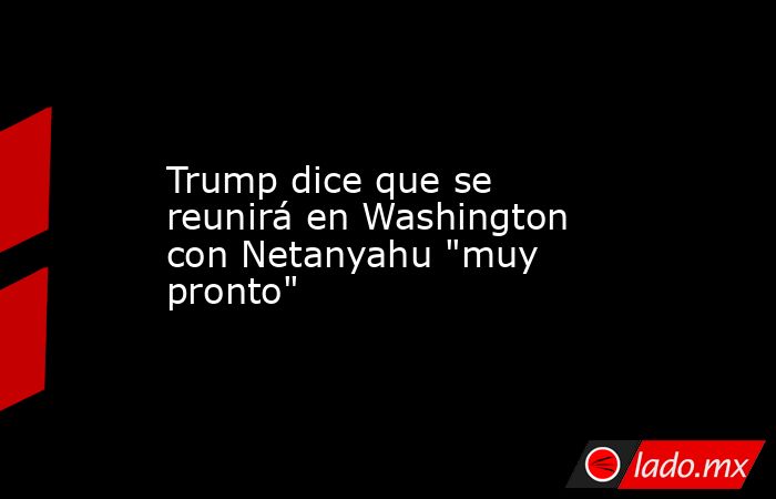 Trump dice que se reunirá en Washington con Netanyahu 