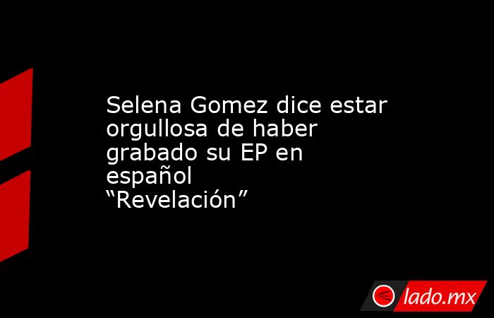 Selena Gomez dice estar orgullosa de haber grabado su EP en español “Revelación”. Noticias en tiempo real
