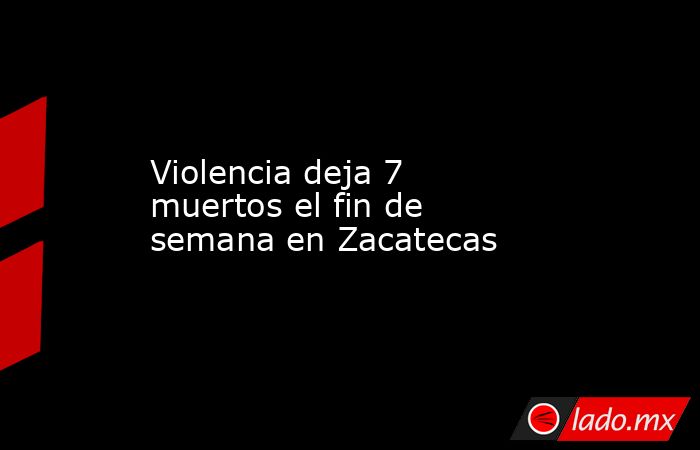 Violencia deja 7 muertos el fin de semana en Zacatecas. Noticias en tiempo real
