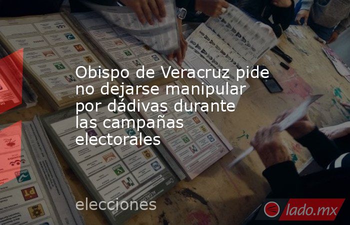Obispo de Veracruz pide no dejarse manipular por dádivas durante las campañas electorales. Noticias en tiempo real