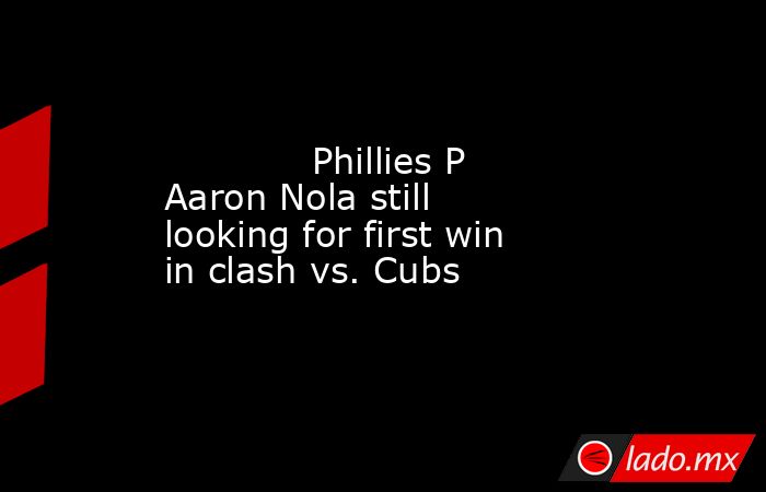             Phillies P Aaron Nola still looking for first win in clash vs. Cubs        . Noticias en tiempo real