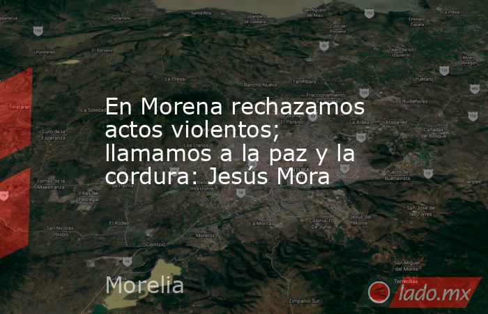 En Morena rechazamos actos violentos; llamamos a la paz y la cordura: Jesús Mora. Noticias en tiempo real