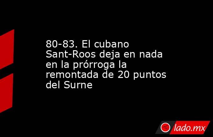 80-83. El cubano Sant-Roos deja en nada en la prórroga la remontada de 20 puntos del Surne. Noticias en tiempo real