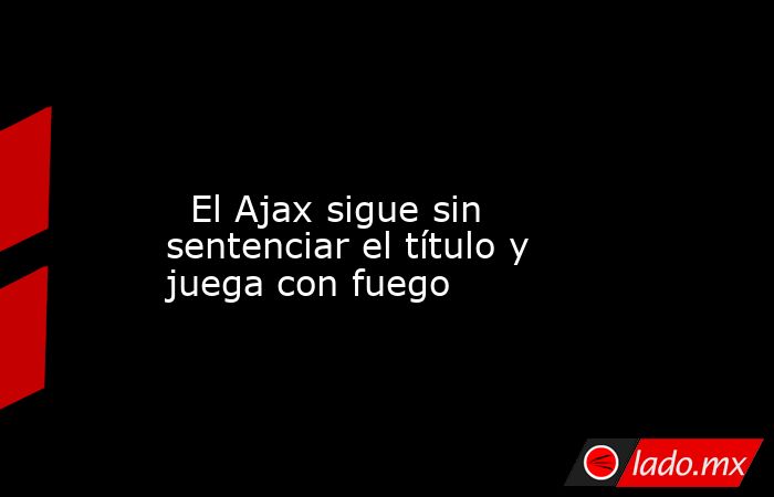                                                                                                                           El Ajax sigue sin sentenciar el título y juega con fuego                                                                             . Noticias en tiempo real