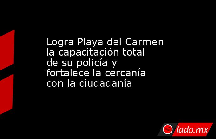 Logra Playa del Carmen la capacitación total de su policía y fortalece la cercanía con la ciudadanía. Noticias en tiempo real