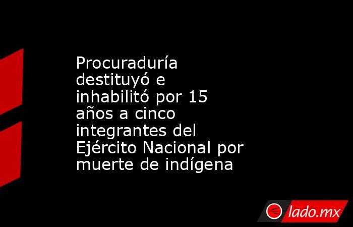 Procuraduría destituyó e inhabilitó por 15 años a cinco integrantes del Ejército Nacional por muerte de indígena. Noticias en tiempo real