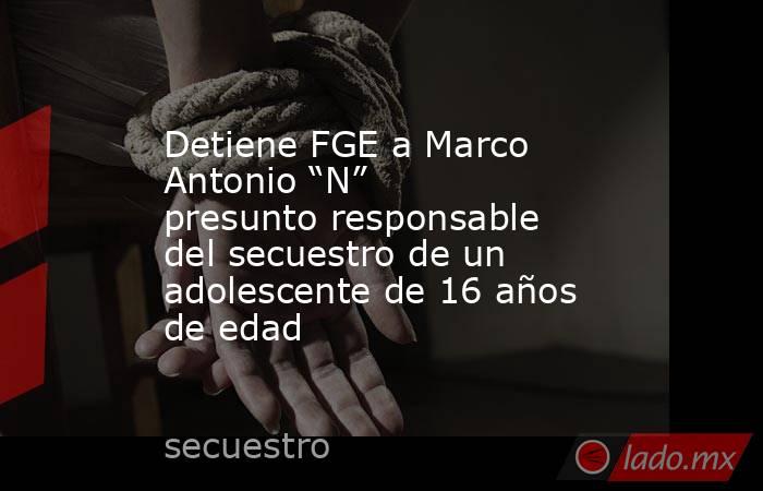 Detiene FGE a Marco Antonio “N” presunto responsable del secuestro de un adolescente de 16 años de edad. Noticias en tiempo real